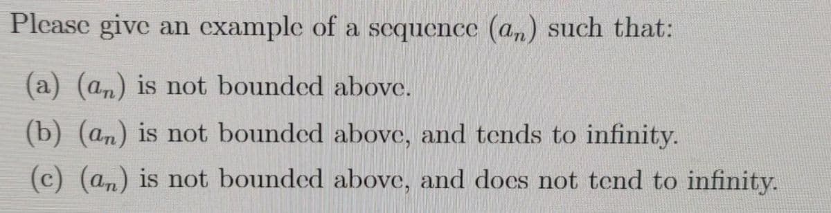 Please give an example of a sequence (an) such that:
(a) (an) is not bounded above.
(b) (an) is not bounded above, and tends to infinity.
(c) (a,) is not bounded above, and does not tend to infinity.
