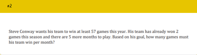 #2
Steve Conway wants his team to win at least 57 games this year. His team has already won 2
games this season and there are 5 more months to play. Based on his goal, how many games must
his team win per month?
