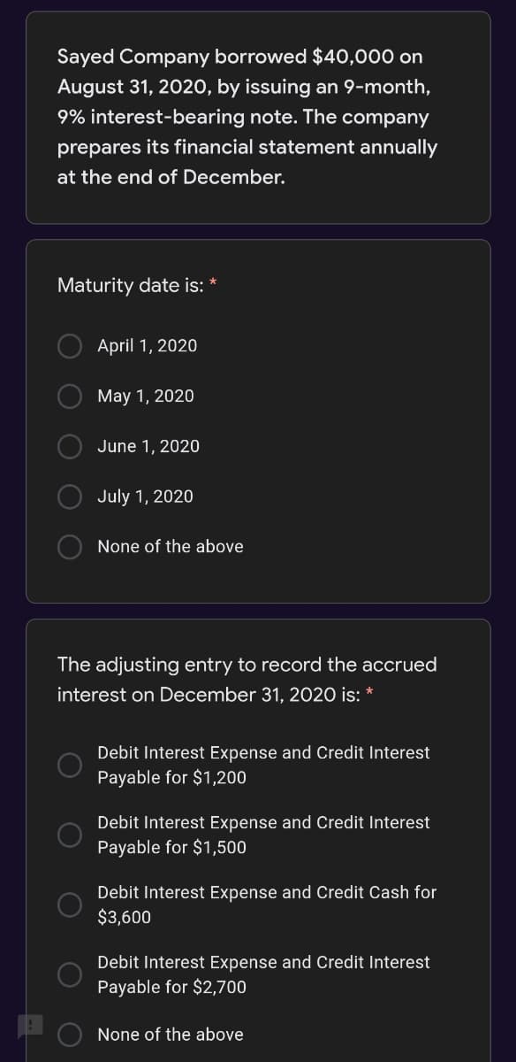 Sayed Company borrowed $40,000 on
August 31, 2020, by issuing an 9-month,
9% interest-bearing note. The company
prepares its financial statement annually
at the end of December.
Maturity date is:
April 1, 2020
May 1, 2020
June 1, 2020
July 1, 2020
None of the above
The adjusting entry to record the accrued
interest on December 31, 2020 is: *
Debit Interest Expense and Credit Interest
Payable for $1,200
Debit Interest Expense and Credit Interest
Payable for $1,500
Debit Interest Expense and Credit Cash for
$3,600
Debit Interest Expense and Credit Interest
Payable for $2,700
None of the above
O O
