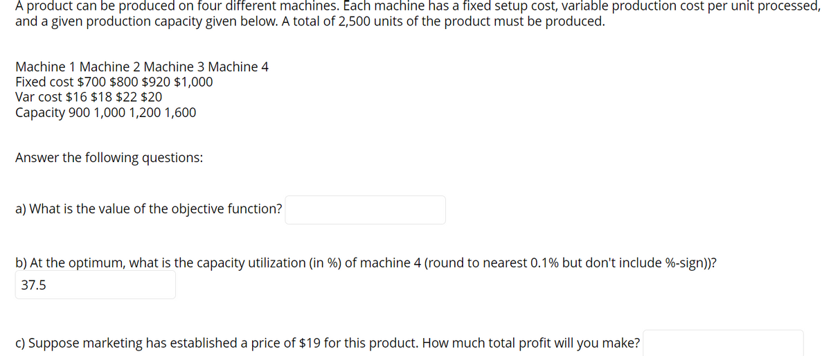 A product can be produced on four different machines. Each machine has a fixed setup cost, variable production cost per unit processed,
and a given production capacity given below. A total of 2,500 units of the product must be produced.
Machine 1 Machine 2 Machine 3 Machine 4
Fixed cost $700 $800 $920 $1,000
Var cost $16 $18 $22 $20
Capacity 900 1,000 1,200 1,600
Answer the following questions:
a) What is the value of the objective function?
b) At the optimum, what is the capacity utilization (in %) of machine 4 (round to nearest 0.1% but don't include %-sign))?
37.5
c) Suppose marketing has established a price of $19 for this product. How much total profit will you make?
