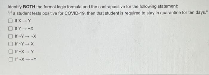 Identify BOTH the formal logic formula and the contrapositive for the following statement:
"If a student tests positive for COVID-19, then that student is required to stay in quarantine for ten days."
O If X- Y
If Y-X
O If -Y -X
O If -Y --X
O If -XY
O If -X -Y
