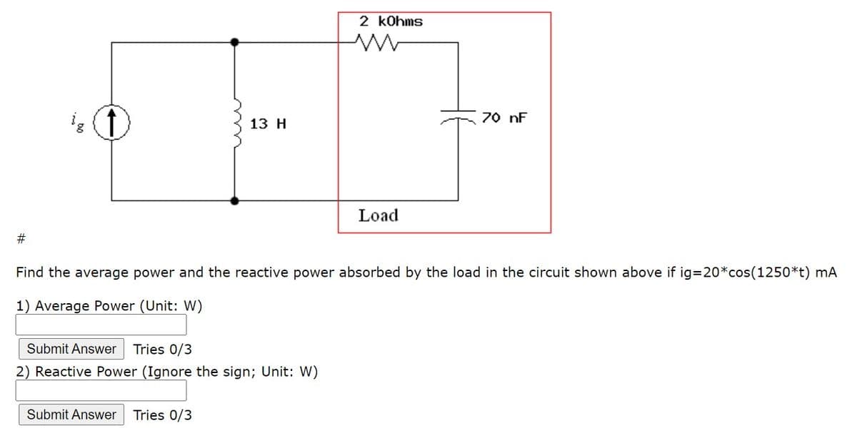 2 kohms
13 Н
70 nF
Load
#3
Find the average power and the reactive power absorbed by the load in the circuit shown above if ig320*cos(1250*t) mA
1) Average Power (Unit: W)
Submit Answer
Tries 0/3
2) Reactive Power (Ignore the sign; Unit: W)
Submit Answer
Tries 0/3
