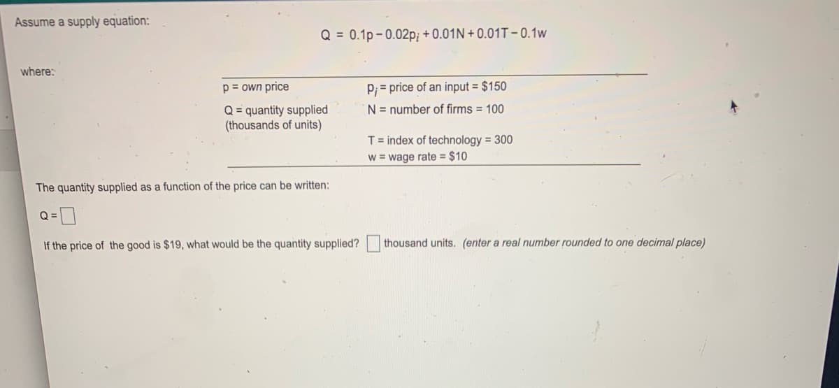 Assume a supply equation:
Q = 0.1p- 0.02p; + 0.01N + 0.01T-0.1w
where:
p = own price
P; = price of an input = $150
N = number of firms = 100
Q= quantity supplied
(thousands of units)
T= index of technology = 300
w = wage rate = $10
The quantity supplied as a function of the price can be written:
Q =]
If the price of the good is $19, what would be the quantity supplied?
thousand units. (enter a real number rounded to one decimal place)
