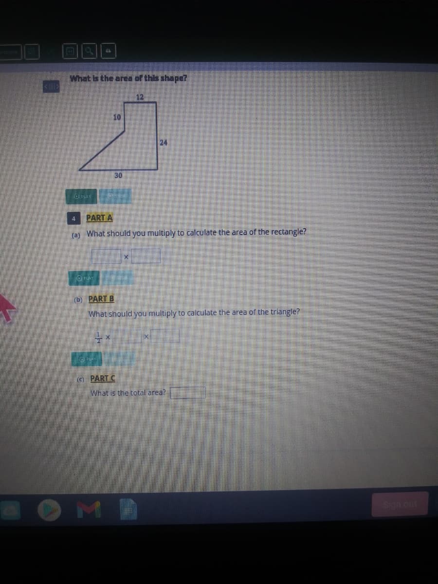What is the area of this shape?
12
10
24
30
PART A
o What should you multiply to calculate the area of the rectangle?
(b) PART B
What should you multiply to calculate the area of the triangle?
(e PART C
What is thetotal area?
MA
Sgn out
