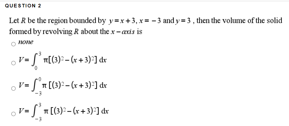 QUESTION 2
Let R be the region bounded by y=x +3, x= - 3 and y = 3 , then the volume of the solid
formed by revolving R about the x - axis is
о попе
S T[(3)? – (x + 3)²] dr
V=
0.
V = | n [(3)2 - (x +3)°] dr
-3
v = S°n [(3): - (r + 3):] dr
-3
