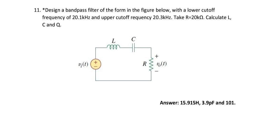 11. *Design a bandpass filter of the form in the figure below, with a lower cutoff
frequency of 20.1kHz and upper cutoff requency 20.3kHz. Take R=20k. Calculate L,
C and Q.
L
C
m
v¡(t)
v (t)
Answer: 15.915H, 3.9pF and 101.
R
+