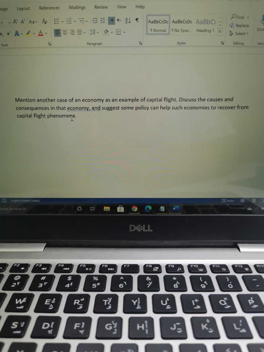 sign
Layout
References
Mailings
Review
View
Help
OFind -
Replace
1 - A A Aa- Ao
ニ、ニ,に、モ= T« 今
AaBbCcDc AaBbCcDc AABBCC
I Normal
1 No Spac. Heading 1
Dit.
A Select
Font
Paragraph
Styles
Editing
Voic
Mention another case of an economy as an example of capital flight. Discuss the causes and
consequences in that economy, and suggest some policy can help such economies to recover from
capital flight phenomera.
English (United States)
D Focus
here to search
DELL
F2
F3
F4
F5
F6
F11
Prt
F7
F8
F9
F10
F12
@
23
$
&
5°
6
T
Y
D!
F!
K.
