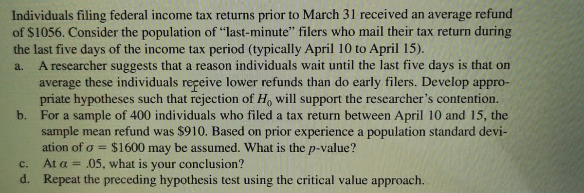 Individuals filing federal income tax returns prior to March 31 received an average refund
of $1056. Consider the population of "last-minute" filers who mail their tax return during
the last five days of the income tax period (typically April 10 to April 15).
A researcher suggests that a reason individuals wait until the last five days is that on
average these individuals repeive lower refunds than do early filers. Develop appro-
priate hypotheses such that rejection of H, will support the researcher's contention.
For a sample of 400 individuals who filed a tax return between April 10 and 15, the
sample mean refund was $910. Based on prior experience a population standard devi-
ation of o
a.
b.
= $1600
may
be assumed. What is the p-value?
your conclusion?
d. Repeat the preceding hypothesis test using the critical value approach.
с.
At a =
.05, what is
