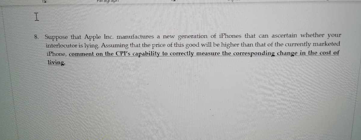 8. Suppose that Apple Inc. manufactures a new generation of iPhones that can ascertain whether your
interlocutor is lying. Assuming that the price of this good will be higher than that of the currently marketed
iPhone, comment on the CPI's capability to correctly measure the corresponding change in the cost of
living.

