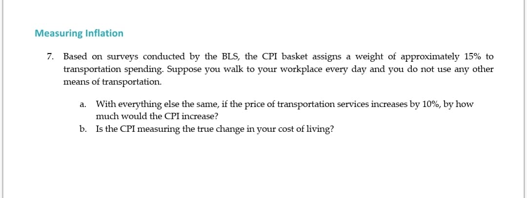 Measuring Inflation
7. Based on surveys conducted by the BLS, the CPI basket assigns a weight of approximately 15% to
transportation spending. Suppose you walk to your workplace every day and you do not use any other
means of transportation.
a. With everything else the same, if the price of transportation services increases by 10%, by how
much would the CPI increase?
b. Is the CPI measuring the true change in your cost of living?
