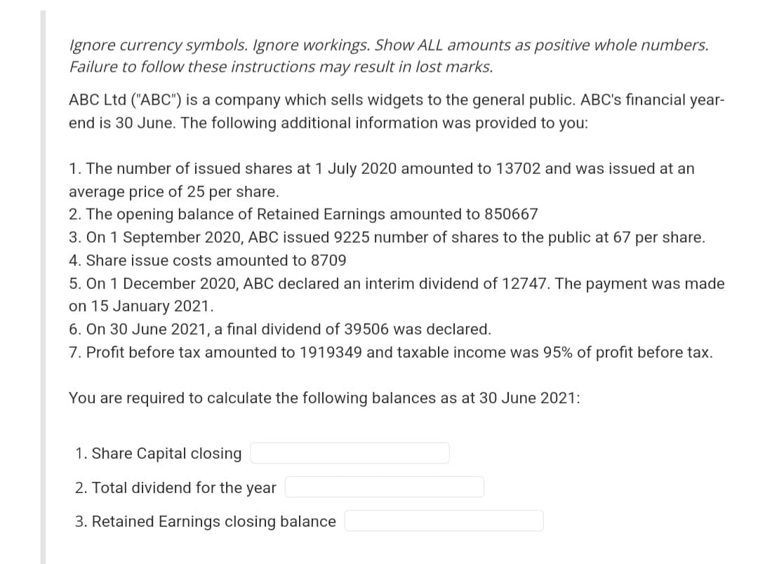 Ignore currency symbols. Ignore workings. Show ALL amounts as positive whole numbers.
Failure to follow these instructions may result in lost marks.
ABC Ltd ("ABC") is a company which sells widgets to the general public. ABC's financial year-
end is 30 June. The following additional information was provided to you:
1. The number of issued shares at 1 July 2020 amounted to 13702 and was issued at an
average price of 25 per share.
2. The opening balance of Retained Earnings amounted to 850667
3. On 1 September 2020, ABC issued 9225 number of shares to the public at 67 per share.
4. Share issue costs amounted to 8709
5. On 1 December 2020, ABC declared an interim dividend of 12747. The payment was made
on 15 January 2021.
6. On 30 June 2021, a final dividend of 39506 was declared.
7. Profit before tax amounted to 1919349 and taxable income was 95% of profit before tax.
You are required to calculate the following balances as at 30 June 2021:
1. Share Capital closing
2. Total dividend for the year
3. Retained Earnings closing balance