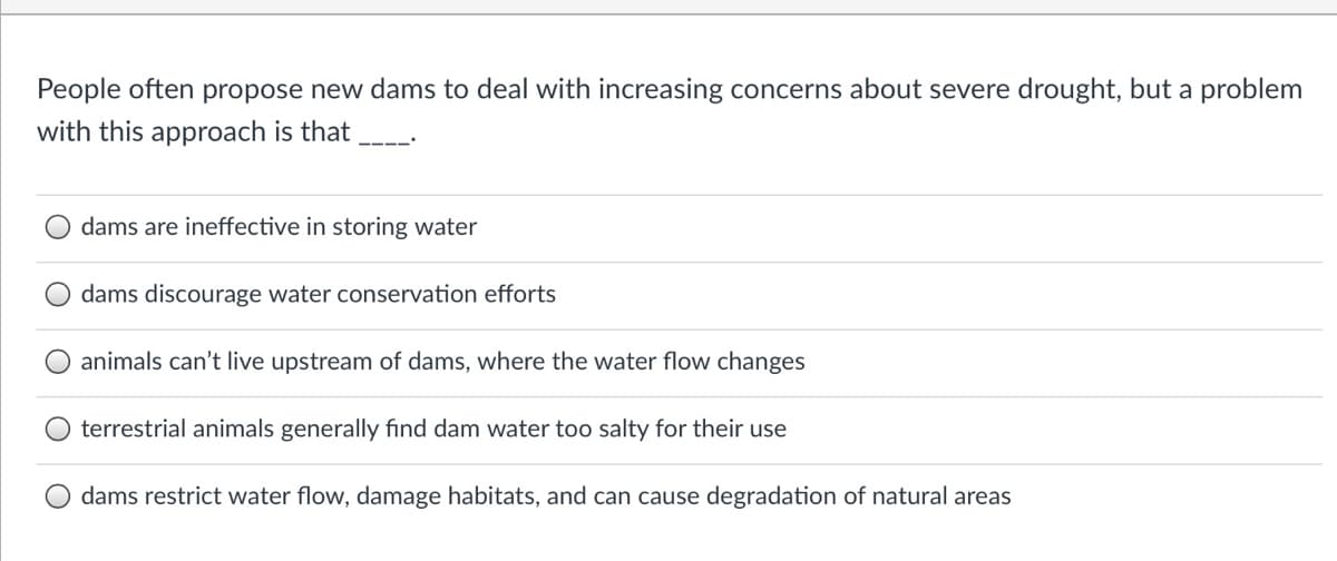People often propose new dams to deal with increasing concerns about severe drought, but a problem
with this approach is that
dams are ineffective in storing water
dams discourage water conservation efforts
animals can't live upstream of dams, where the water flow changes
terrestrial animals generally find dam water too salty for their use
dams restrict water flow, damage habitats, and can cause degradation of natural areas
