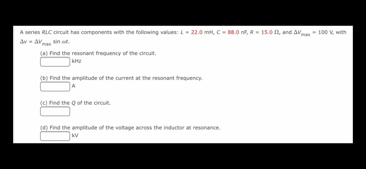 A series RLC circuit has components with the following values: L = 22.0 mH, C = 88.0 nF, R = 15.0 N, and AVmay
= 100 V, with
Av = AV.
max
sin wt.
(a) Find the resonant frequency of the circuit.
kHz
(b) Find the amplitude of the current at the resonant frequency.
(c) Find the Q of the circuit.
(d) Find the amplitude of the voltage across the inductor at resonance.
kV
