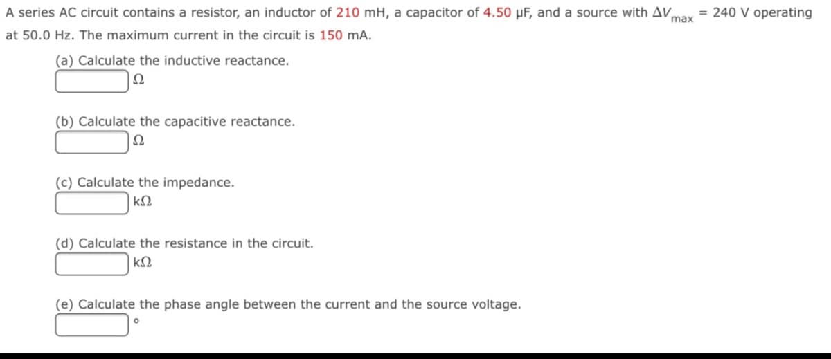 A series AC circuit contains a resistor, an inductor of 210 mH, a capacitor of 4.50 µF, and a source with AV
= 240 V operating
max
at 50.0 Hz. The maximum current in the circuit is 150 mA.
(a) Calculate the inductive reactance.
Ω
(b) Calculate the capacitive reactance.
Ω
(c) Calculate the impedance.
(d) Calculate the resistance in the circuit.
(e) Calculate the phase angle between the current and the source voltage.
