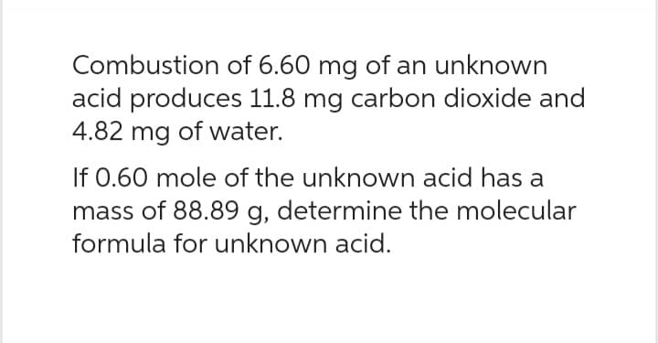 Combustion of 6.60 mg of an unknown
acid produces 11.8 mg carbon dioxide and
4.82 mg of water.
If 0.60 mole of the unknown acid has a
mass of 88.89 g, determine the molecular
formula for unknown acid.