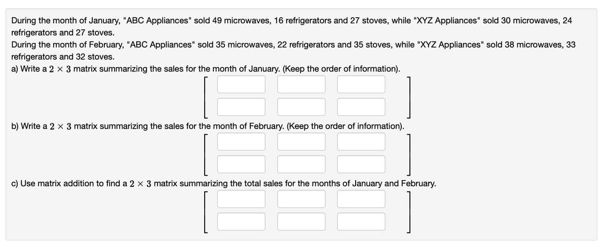 During the month of January, "ABC Appliances" sold 49 microwaves, 16 refrigerators and 27 stoves, while "XYZ Appliances" sold 30 microwaves, 24
refrigerators and 27 stoves.
During the month of February, "ABC Appliances" sold 35 microwaves, 22 refrigerators and 35 stoves, while "XYZ Appliances" sold 38 microwaves, 33
refrigerators and 32 stoves.
a) Write a 2 x 3 matrix summarizing the sales for the month of January. (Keep the order of information).
b) Write a 2 x 3 matrix summarizing the sales for the month of February. (Keep the order of information).
c) Use matrix addition to find a 2 × 3 matrix summarizing the total sales for the months of January and February.