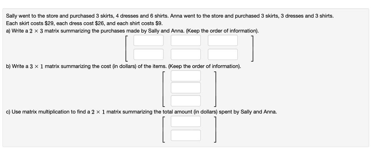 Sally went to the store and purchased 3 skirts, 4 dresses and 6 shirts. Anna went to the store and purchased 3 skirts, 3 dresses and 3 shirts.
Each skirt costs $29, each dress cost $26, and each shirt costs $9.
a) Write a 2 x 3 matrix summarizing the purchases made by Sally and Anna. (Keep the order of information).
b) Write a 3 x 1 matrix summarizing the cost (in dollars) of the items. (Keep the order of information).
c) Use matrix multiplication to find a 2 × 1 matrix summarizing the total amount (in dollars) spent by Sally and Anna.