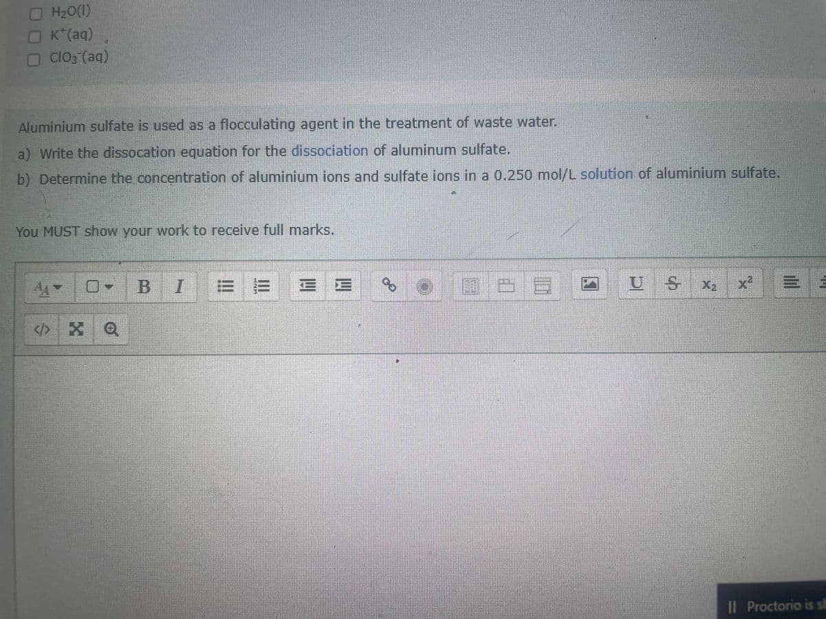 H₂O(l)
K*(aq)
ClO3(aq)
Aluminium sulfate is used as a flocculating agent in the treatment of waste water.
a) Write the dissocation equation for the dissociation of aluminum sulfate.
b) Determine the concentration of aluminium ions and sulfate ions in a 0.250 mol/L solution of aluminium sulfate.
You MUST show your work to receive full marks.
0-
<> X Q
BI= = = =
8
OFFEE O
1632
US X₂
Il Proctorio is sh