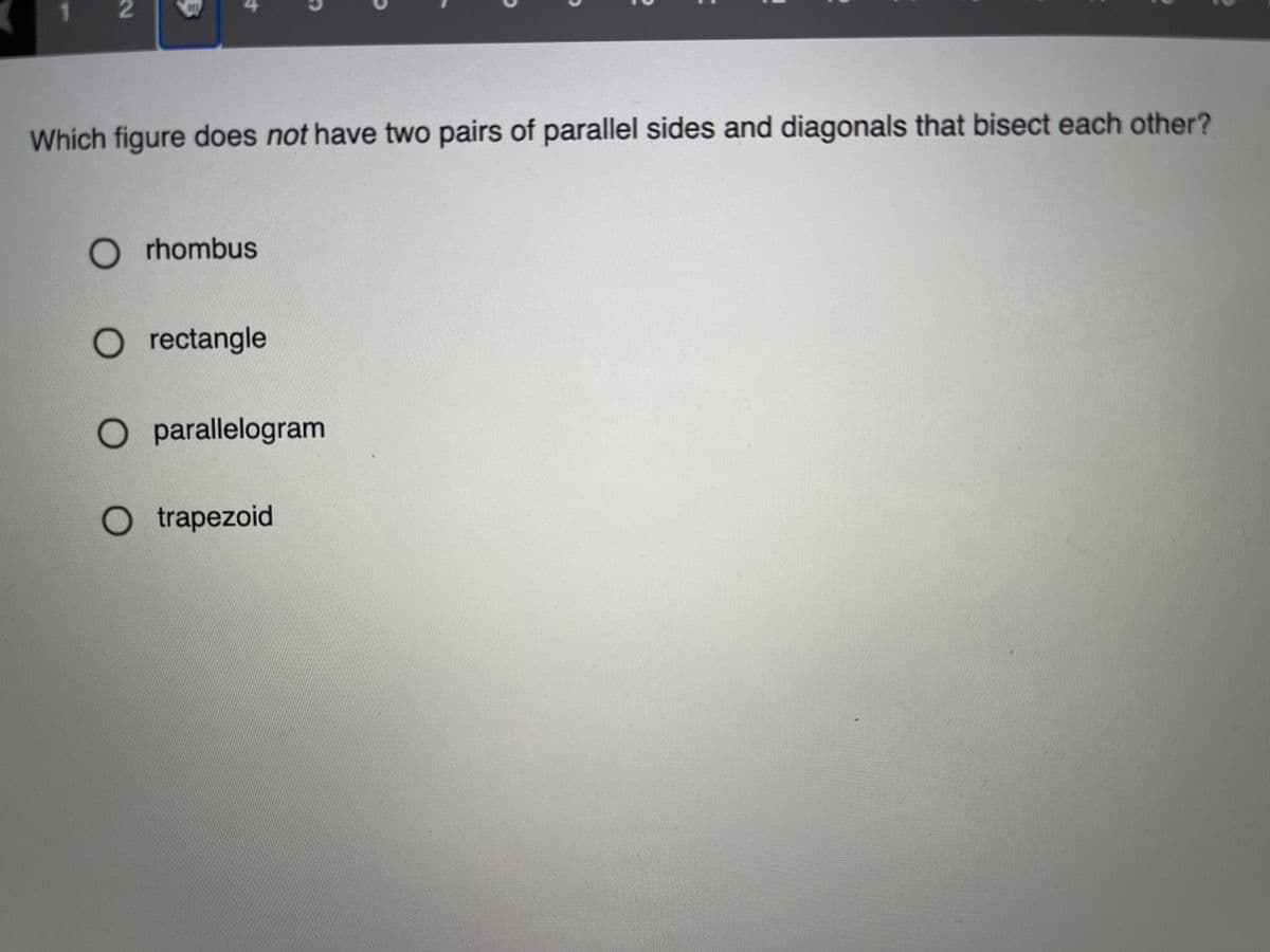 1.
Which figure does not have two pairs of parallel sides and diagonals that bisect each other?
O r hombus
O rectangle
O parallelogram
O trapezoid
2.
