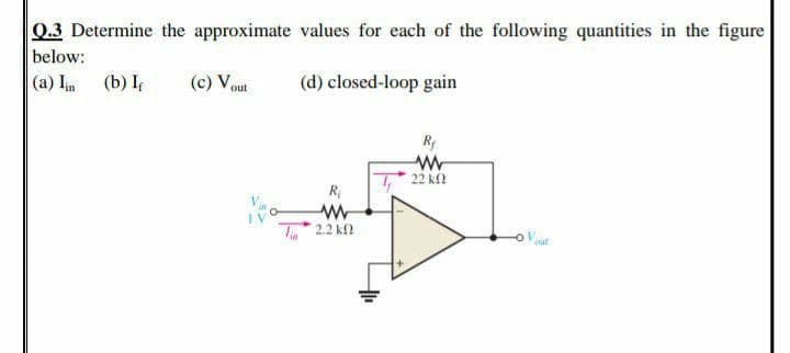 Q.3 Determine the approximate values for each of the following quantities in the figure
below:
|(a) Iin (b) I
(c) Vout
(d) closed-loop gain
Ry
22 k2
R
IV
T2.2 kfl
-o Vt
