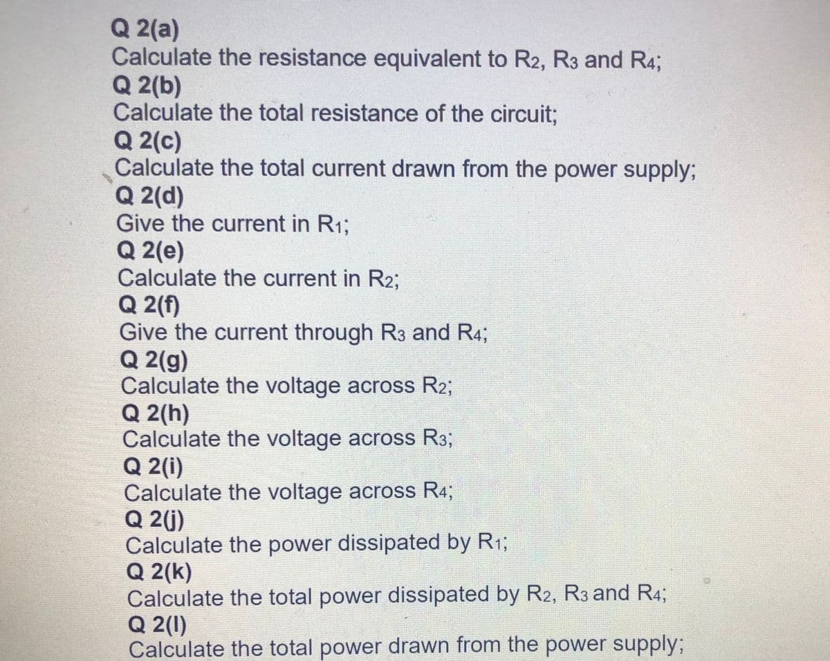 Q 2(a)
Calculate the resistance equivalent to R2, R3 and R4;
Q 2(b)
Calculate the total resistance of the circuit;
Q 2(c)
Calculate the total current drawn from the power supply;
Q 2(d)
Give the current in R13;
Q 2(e)
Calculate the current in R2;
Q 2(f)
Give the current through R3 and R4;
Q 2(g)
Calculate the voltage across R23;
Q 2(h)
Calculate the voltage across R3;
Q 2(i)
Calculate the voltage across R4;
Q 2(j)
Calculate the power dissipated by R1;
Q 2(k)
Calculate the total power dissipated by R2, R3 and R4;
Q 2(1)
Calculate the total power drawn from the power supply%3;
