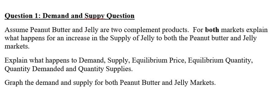Question 1: Demand and Suppy Question
Assume Peanut Butter and Jelly are two complement products. For both markets explain
what happens for an increase in the Supply of Jelly to both the Peanut butter and Jelly
markets.
Explain what happens to Demand, Supply, Equilibrium Price, Equilibrium Quantity,
Quantity Demanded and Quantity Supplies.
Graph the demand and supply for both Peanut Butter and Jelly Markets.

