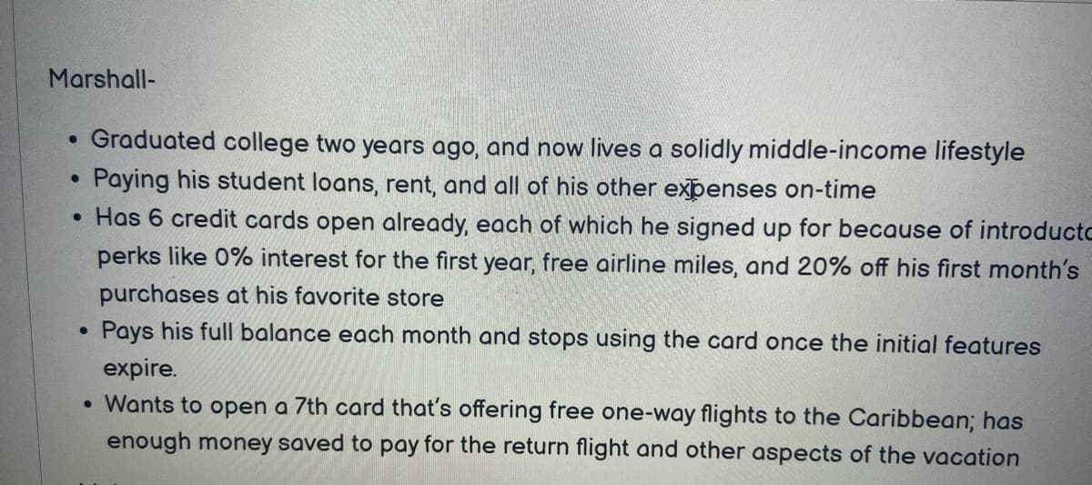 Marshall-
Graduated college two years ago, and now lives a solidly middle-income lifestyle
Paying his student loans, rent, and all of his other expenses on-time
• Has 6 credit cards open already, each of which he signed up for because of introductc
perks like 0% interest for the first year, free airline miles, and 20% off his first month's
purchases at his favorite store
Pays his full balance each month and stops using the card once the initial features
expire.
• Wants to open a 7th card that's offering free one-way flights to the Caribbean; has
enough money saved to pay for the return flight and other aspects of the vacation
●
●
●