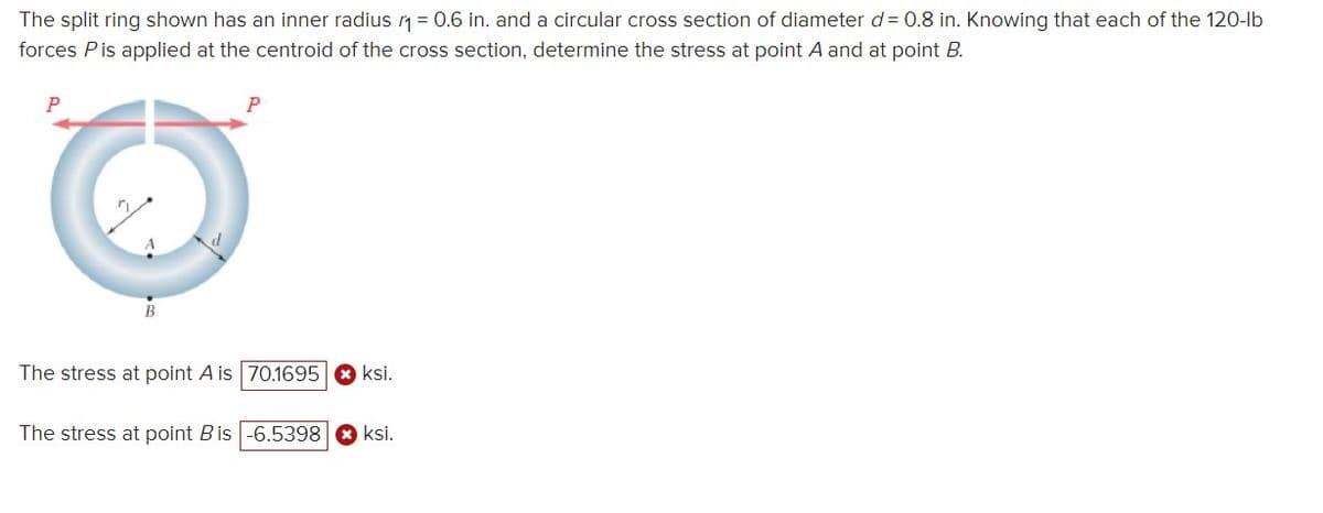 The split ring shown has an inner radius 10.6 in. and a circular cross section of diameter d= 0.8 in. Knowing that each of the 120-lb
forces Pis applied at the centroid of the cross section, determine the stress at point A and at point B.
P
A
The stress at point A is 70.1695 ksi.
The stress at point B is -6.5398 > ksi.