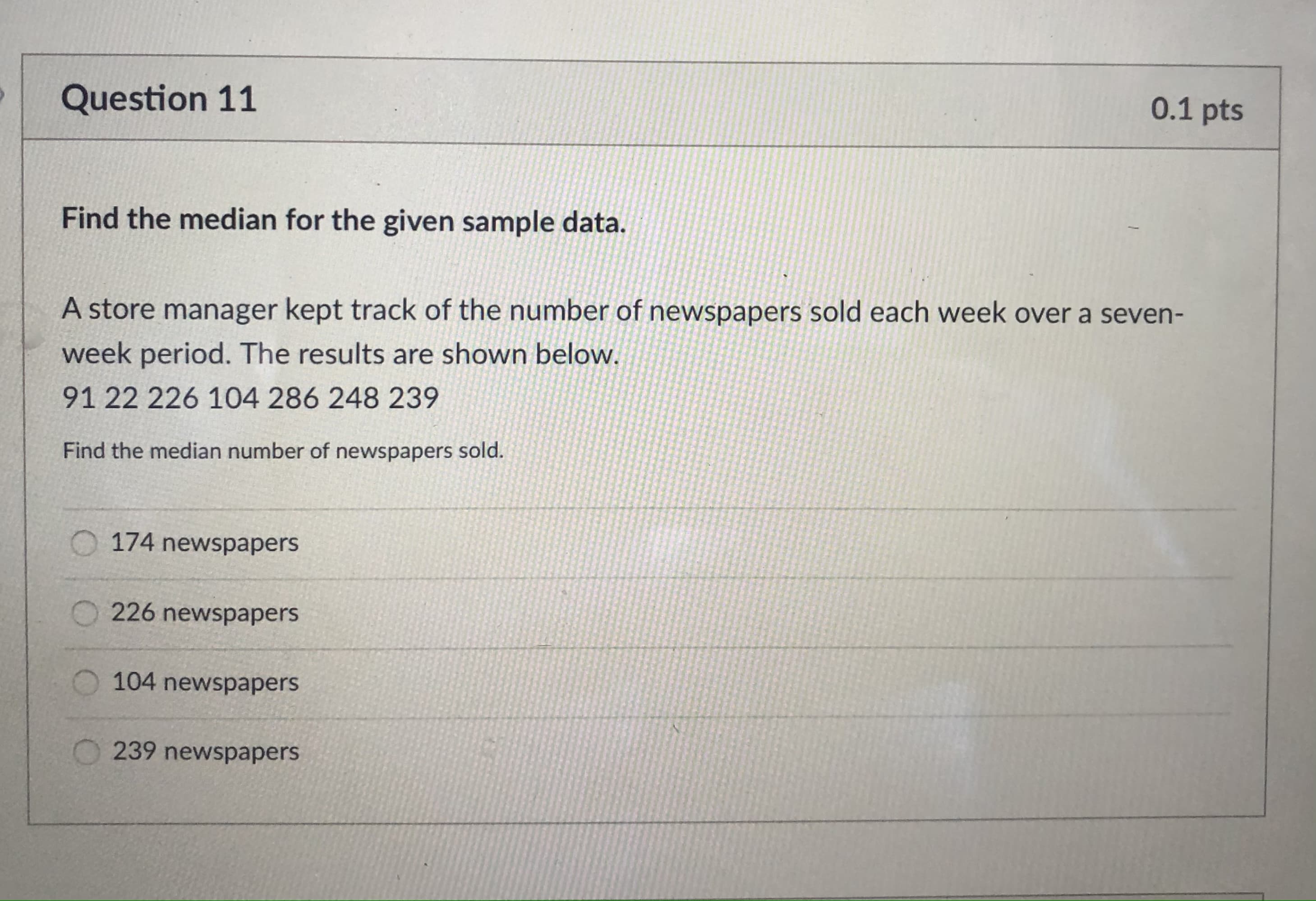 Find the median for the given sample data.
A store manager kept track of the number of newspapers sold each week over a seven-
week period. The results are shown below.
91 22 226 104 286 248 239
Find the median number of newspapers sold.

