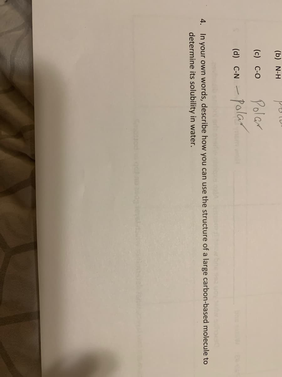 (b) N-H
(c) C-O
Polar
- Polar
(d) C-N
In your own words, describe how you can use the structure of a large carbon-based molecule to
determine its solubility in water.
4.
