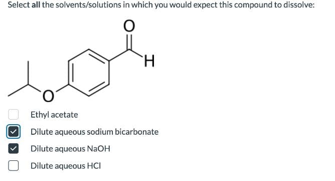 Select all the solvents/solutions in which you would expect this compound to dissolve:
O
H
Ethyl acetate
Dilute aqueous sodium bicarbonate
Dilute aqueous NaOH
Dilute aqueous HCI