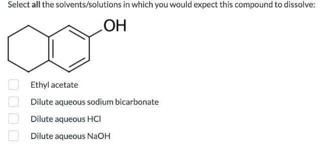 Select all the solvents/solutions in which you would expect this compound to dissolve:
OH
Ethyl acetate
Dilute aqueous sodium bicarbonate
Dilute aqueous HCI
Dilute aqueous NaOH