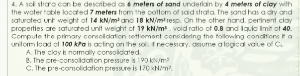 4. A soil strata can be described as 6 meters of sand underlain by 4 meters of clay with
the water table located 7 meters from the bottom of said strata. The sand has a dry and
saturated unit weight of 14 kN/m³ and 18 kN/m³ resp. On the other hand, pertinent clay
properties are saturated unit weight of 19 kN/m³ , void ratio of 0.8 and liquid limit of 40.
Compute the primary consolidation settlement considering the following conditions if a
uniform load of 100 kPa is acting on the soil. If necessary, assume a logical value of C.
A. The clay is normally consolidated.
B. The pre-consolidation pressure is 190 kN/m2
C. The pre-consolidation pressure is 170 kN/m2.
