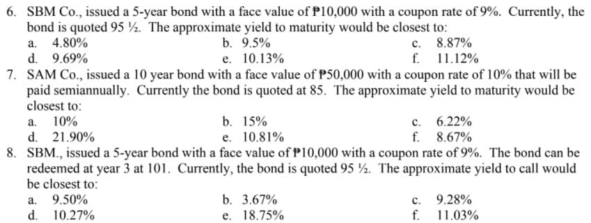 6. SBM Co., issued a 5-year bond with a face value of P10,000 with a coupon rate of 9%. Currently, the
bond is quoted 95 ½. The approximate yield to maturity would be closest to:
a. 4.80%
d. 9.69%
7. SAM Co., issued a 10 year bond with a face value of P50,000 with a coupon rate of 10% that will be
paid semiannually. Currently the bond is quoted at 85. The approximate yield to maturity would be
closest to:
b. 9.5%
c. 8.87%
f. 11.12%
e. 10.13%
b. 15%
e. 10.81%
c. 6.22%
f. 8.67%
а.
10%
d. 21.90%
8. SBM., issued a 5-year bond with a face value of P10,000 with a coupon rate of 9%. The bond can be
redeemed at year 3 at 101. Currently, the bond is quoted 95 ½. The approximate yield to call would
be closest to:
9.50%
d. 10.27%
a.
b. 3.67%
с.
9.28%
e. 18.75%
f.
11.03%
