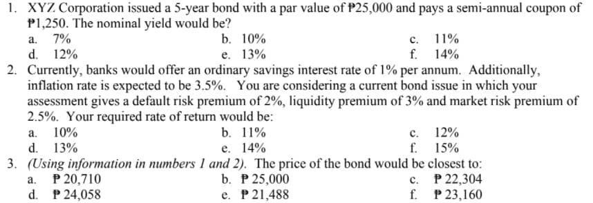 1. XYZ Corporation issued a 5-year bond with a par value of P25,000 and pays a semi-annual coupon of
P1,250. The nominal yield would be?
a. 7%
d. 12%
2. Currently, banks would offer an ordinary savings interest rate of 1% per annum. Additionally,
inflation rate is expected to be 3.5%. You are considering a current bond issue in which your
assessment gives a default risk premium of 2%, liquidity premium of 3% and market risk premium of
2.5%. Your required rate of return would be:
а. 10%
d. 13%
3. (Using information in numbers 1 and 2). The price of the bond would be closest to:
a. P 20,710
d. P 24,058
c. 11%
f. 14%
b. 10%
е. 13%
b. 11%
c. 12%
f. 15%
e. 14%
b. P 25,000
e. P21,488
с. Р 22,304
f. P 23,160
