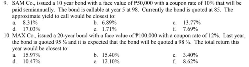 9. SAM Co., issued a 10 year bond with a face value of P50,000 with a coupon rate of 10% that will be
paid semiannually. The bond is callable at year 5 at 98. Currently the bond is quoted at 85. The
approximate yield to call would be closest to:
a. 8.31%
d. 17.03%
10. MAX Co., issued a 20-year bond with a face value of P100,000 with a coupon rate of 12%. Last year,
the bond is quoted 95 ½ and it is expected that the bond will be quoted a 98 4. The total return this
year would be closest to:
15.97%
d. 10.47%
c. 13.77%
f.
7.69%
b. 6.89%
е. 1.71%
a.
b. 15.40%
с.
3.40%
е. 12.10%
f.
8.62%
