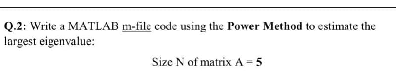 Q.2: Write a MATLAB m-file code using the Power Method to estimate the
largest eigenvalue:
Size N of matrix A = 5
