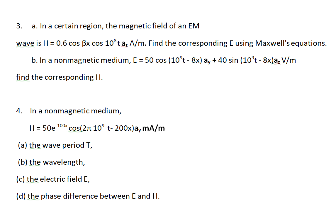 3.
a. In a certain region, the magnetic field of an EM
wave is H = 0.6 cos Bx cos 10*ta; A/m. Find the corresponding E using Maxwell's equations.
b. In a nonmagnetic medium, E = 50 cos (10°t - 8x) ay + 40 sin (10°t - 8x)a, V/m
find the corresponding H.
4. In a nonmagnetic medium,
cos(2n 10° t- 200x)a, mA/m
-100x
H = 50e
(a) the wave period T,
(b) the wavelength,
(c) the electric field E,
(d) the phase difference between E and H.

