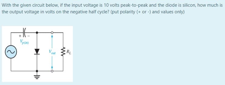 With the given circuit below, if the input voltage is 10 volts peak-to-peak and the diode is silicon, how much is
the output voltage in volts on the negative half cycle? (put polarity (+ or -) and values only)
+
RL
out
