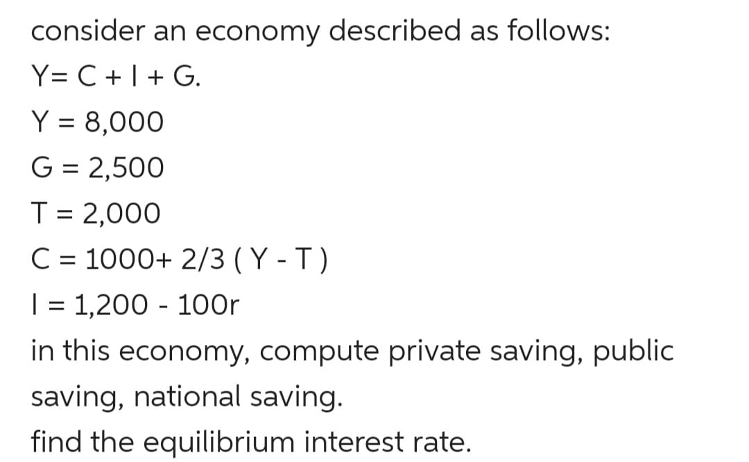 consider an economy described as follows:
Y= C + |+ G.
Y = 8,000
G = 2,500
T = 2,000
C = 1000+ 2/3 ( Y - T )
| = 1,200 - 100r
in this economy, compute private saving, public
saving, national saving.
find the equilibrium interest rate.
