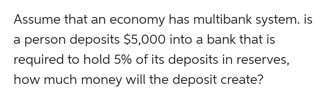 Assume that an economy has multibank system. is
a person deposits $5,000 into a bank that is
required to hold 5% of its deposits in reserves,
how much money will the deposit create?
