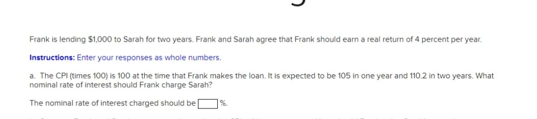 Frank is lending $1,000 to Sarah for two years. Frank and Sarah agree that Frank should earn a real return of 4 percent per year.
Instructions: Enter your responses as whole numbers.
a. The CPI (times 100) is 100 at the time that Frank makes the loan. It is expected to be 105 in one year and 110.2 in two years. What
nominal rate of interest should Frank charge Sarah?
The nominal rate of interest charged should be
