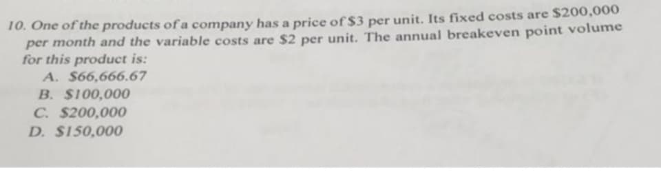 10. One of the products of a company has a price of$3 per unit. Its fixed costs are $200,000
per month and the variable costs are $2 per unit. The annual breakeven point volume
for this product is:
A. $66,666.67
B. $100,000
C. $200,000
D. $150,000
