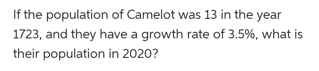 If the population of Camelot was 13 in the year
1723, and they have a growth rate of 3.5%, what is
their population in 2020?
