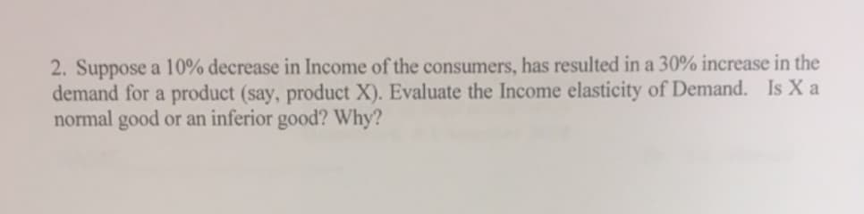 2. Suppose a 10% decrease in Income of the consumers, has resulted in a 30% increase in the
demand for a product (say, product X). Evaluate the Income elasticity of Demand. Is X a
normal good or an inferior good? Why?
