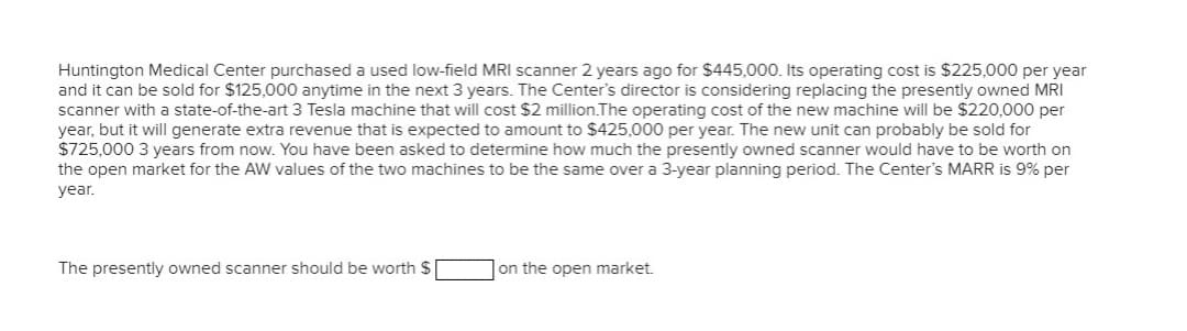 Huntington Medical Center purchased a used low-field MRI scanner 2 years ago for $445,000. Its operating cost is $225,000 per year
and it can be sold for $125,000 anytime in the next 3 years. The Center's director is considering replacing the presently owned MRI
scanner with a state-of-the-art 3 Tesla machine that will cost $2 million.The operating cost of the new machine will be $220,000 per
year, but it will generate extra revenue that is expected to amount to $425,000 per year. The new unit can probably be sold for
$725,000 3 years from now. You have been asked to determine how much the presently owned scanner would have to be worth on
the open market for the AW values of the two machines to be the same over a 3-year planning period. The Center's MARR is 9% per
year.
The presently owned scanner should be worth $
on the open market.
