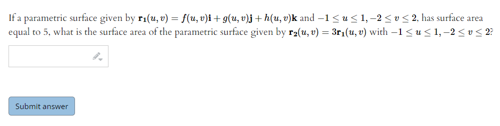 If a parametric surface given by r1(u, v) = f(u, v)i + g(u, v)j + h(u, v)k and –1< u < 1, –2 <v< 2, has surface area
equal to 5, what is the surface area of the parametric surface given by r2(u, v) = 3r1(u, v) with –1 < u < 1, –2 < v< 2?
Submit answer
