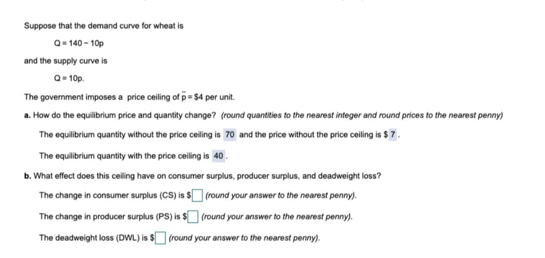 Suppose that the demand curve for wheat is
Q = 140 – 10p
and the supply curve is
Q = 10p.
The government imposes a price ceiling of p = $4 per unit.
a. How do the equilibrium price and quantity change? (round quantities to the nearest integer and round prices to the nearest penny)
The equilibrium quantity without the price ceiling is 7o and the price without the price ceiling is $ 7.
The equilibrium quantity with the price ceiling is 40.
b. What effect does this ceiling have on consumer surplus, producer surplus, and deadweight loss?
The change in consumer surplus (CS) is $
(round your answer to the nearest penny).
The change in producer surplus (PS) is $ (round your answer to the nearest penny).
The deadweight loss (DWL) is $ (round your answer to the nearest penny).
