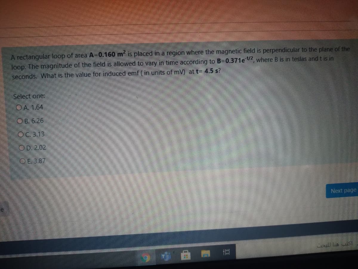 A rectangular loop of area A=0.160 m is placed in a region where the magnetic field is perpendicular to the plane of the
loop. The magnitude of the field is allowed to vary in time according to B=0.371e 2, where B is in teslas andtis in
seconds. What is the value for induced emf ( in units of mV) at t= 4.5 s?
Select one:
OA. 1.64
O B. 6.26
OC 3.13
OD. 2.02
QE 387
Next page
直
