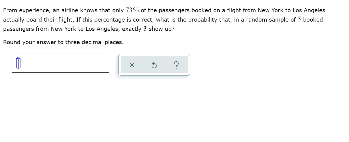 From experience, an airline knows that only 73% of the passengers booked on a flight from New York to Los Angeles
actually board their flight. If this percentage is correct, what is the probability that, in a random sample of 5 booked
passengers from New York to Los Angeles, exactly 3 show up?
Round your answer to three decimal places.
